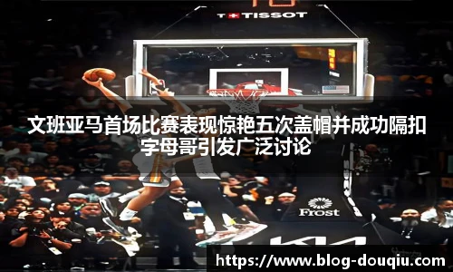 文班亚马首场比赛表现惊艳五次盖帽并成功隔扣字母哥引发广泛讨论