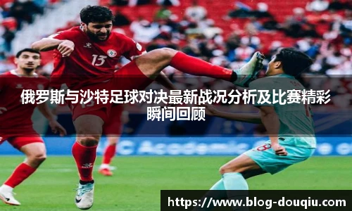 俄罗斯与沙特足球对决最新战况分析及比赛精彩瞬间回顾