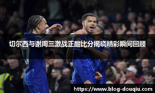 切尔西与谢周三激战正酣比分揭晓精彩瞬间回顾